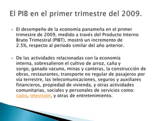    El desempeño de la economía panameña en el primer
    trimestre de 2009, medido a través del Producto Interno
    Bruto Trimestral (PIBT), mostró un incremento de
    2.5%, respecto al periodo similar del año anterior.

   De las actividades relacionadas con la economía
    interna, sobresalieron el cultivo de arroz, caña y
    sorgo, ganado vacuno, minas y canteras, la construcción de
    obras, restaurantes, transporte no regular de pasajeros por
    vía terrestre, las telecomunicaciones, seguros y auxiliares
    financieros, propiedad de vivienda, y otras actividades
    comunitarias, sociales y personales de servicios como:
    radio, televisión, y otras de entretenimiento.
 