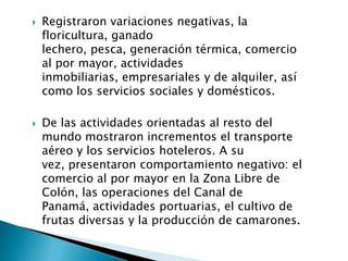    Registraron variaciones negativas, la
    floricultura, ganado
    lechero, pesca, generación térmica, comercio
    al por mayor, actividades
    inmobiliarias, empresariales y de alquiler, así
    como los servicios sociales y domésticos.

   De las actividades orientadas al resto del
    mundo mostraron incrementos el transporte
    aéreo y los servicios hoteleros. A su
    vez, presentaron comportamiento negativo: el
    comercio al por mayor en la Zona Libre de
    Colón, las operaciones del Canal de
    Panamá, actividades portuarias, el cultivo de
    frutas diversas y la producción de camarones.
 