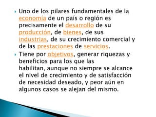    Uno de los pilares fundamentales de la
    economía de un país o región es
    precisamente el desarrollo de su
    producción, de bienes, de sus
    industrias, de su crecimiento comercial y
    de las prestaciones de servicios.
   Tiene por objetivos, generar riquezas y
    beneficios para los que las
    habilitan, aunque no siempre se alcance
    el nivel de crecimiento y de satisfacción
    de necesidad deseado, y peor aún en
    algunos casos se alejan del mismo.
 