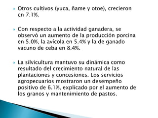    Otros cultivos (yuca, ñame y otoe), crecieron
    en 7.1%.

   Con respecto a la actividad ganadera, se
    observó un aumento de la producción porcina
    en 5.0%, la avícola en 5.4% y la de ganado
    vacuno de ceba en 8.4%.

   La silvicultura mantuvo su dinámica como
    resultado del crecimiento natural de las
    plantaciones y concesiones. Los servicios
    agropecuarios mostraron un desempeño
    positivo de 6.1%, explicado por el aumento de
    los granos y mantenimiento de pastos.
 