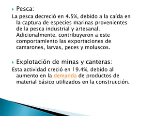    Pesca:
La pesca decreció en 4.5%, debido a la caída en
  la captura de especies marinas provenientes
  de la pesca industrial y artesanal.
  Adicionalmente, contribuyeron a este
  comportamiento las exportaciones de
  camarones, larvas, peces y moluscos.

   Explotación de minas y canteras:
Esta actividad creció en 19.4%, debido al
  aumento en la demanda de productos de
  material básico utilizados en la construcción.
 
