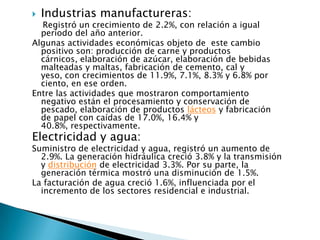    Industrias manufactureras:
  Registró un crecimiento de 2.2%, con relación a igual
  período del año anterior.
Algunas actividades económicas objeto de este cambio
  positivo son: producción de carne y productos
  cárnicos, elaboración de azúcar, elaboración de bebidas
  malteadas y maltas, fabricación de cemento, cal y
  yeso, con crecimientos de 11.9%, 7.1%, 8.3% y 6.8% por
  ciento, en ese orden.
Entre las actividades que mostraron comportamiento
  negativo están el procesamiento y conservación de
  pescado, elaboración de productos lácteos y fabricación
  de papel con caídas de 17.0%, 16.4% y
  40.8%, respectivamente.
Electricidad y agua:
Suministro de electricidad y agua, registró un aumento de
  2.9%. La generación hidráulica creció 3.8% y la transmisión
  y distribución de electricidad 3.3%. Por su parte, la
  generación térmica mostró una disminución de 1.5%.
La facturación de agua creció 1.6%, influenciada por el
  incremento de los sectores residencial e industrial.
 