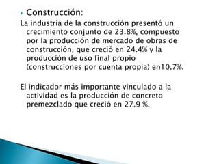    Construcción:
La industria de la construcción presentó un
  crecimiento conjunto de 23.8%, compuesto
  por la producción de mercado de obras de
  construcción, que creció en 24.4% y la
  producción de uso final propio
  (construcciones por cuenta propia) en10.7%.

El indicador más importante vinculado a la
  actividad es la producción de concreto
  premezclado que creció en 27.9 %.
 