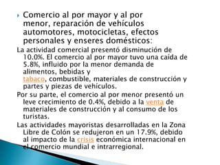    Comercio al por mayor y al por
    menor, reparación de vehículos
    automotores, motocicletas, efectos
    personales y enseres domésticos:
La actividad comercial presentó disminución de
  10.0%. El comercio al por mayor tuvo una caída de
  5.8%, influido por la menor demanda de
  alimentos, bebidas y
  tabaco, combustible, materiales de construcción y
  partes y piezas de vehículos.
Por su parte, el comercio al por menor presentó un
  leve crecimiento de 0.4%, debido a la venta de
  materiales de construcción y al consumo de los
  turistas.
Las actividades mayoristas desarrolladas en la Zona
  Libre de Colón se redujeron en un 17.9%, debido
  al impacto de la crisis económica internacional en
  el comercio mundial e intrarregional.
 