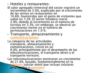    Hoteles y restaurantes:
El valor agregado trimestral del sector registró un
  incremento de 5.0%, explicado por el crecimiento
  de las ventas en restaurantes en
  16.6%, favorecidas por el gasto de visitantes que
  subió en 7.2%. El sector hotelero creció
  2.0%, debido al incremento en el número de
  turistas en 3.3%, sin embargo, se observó un
  crecimiento menor en el número de
  pernoctaciones en 1.9 %.
   Transporte, almacenamiento y
    comunicaciones:
La categoría de las actividades
  transporte, almacenamiento y
  comunicaciones, creció en un
  6.0%, principalmente por el desempeño de las
  telecomunicaciones, el transporte aéreo y el
  transporte terrestre.
Las telecomunicaciones mostraron un crecimiento
  de 21.6%, basado, fundamentalmente en la
  telefonía celular móvil que incluye celulares
  prepagados y contratos
 