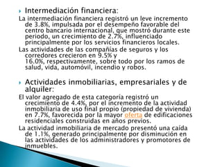    Intermediación financiera:
La intermediación financiera registró un leve incremento
  de 3.8%, impulsada por el desempeño favorable del
  centro bancario internacional, que mostró durante este
  periodo, un crecimiento de 2.7%, influenciado
  principalmente por los servicios financieros locales.
Las actividades de las compañías de seguros y los
  corredores crecieron en 9.5% y
  16.0%, respectivamente, sobre todo por los ramos de
  salud, vida, automóvil, incendio y robos.

   Actividades inmobiliarias, empresariales y de
    alquiler:
El valor agregado de esta categoría registró un
   crecimiento de 4.4%, por el incremento de la actividad
   inmobiliaria de uso final propio (propiedad de vivienda)
   en 7.7%, favorecida por la mayor oferta de edificaciones
   residenciales construidas en años previos.
La actividad inmobiliaria de mercado presentó una caída
   de 1.1%, generado principalmente por disminución en
   las actividades de los administradores y promotores de
   inmuebles.
 