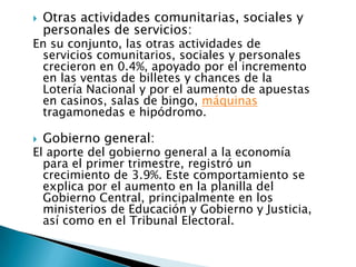    Otras actividades comunitarias, sociales y
    personales de servicios:
En su conjunto, las otras actividades de
 servicios comunitarios, sociales y personales
 crecieron en 0.4%, apoyado por el incremento
 en las ventas de billetes y chances de la
 Lotería Nacional y por el aumento de apuestas
 en casinos, salas de bingo, máquinas
 tragamonedas e hipódromo.

   Gobierno general:
El aporte del gobierno general a la economía
  para el primer trimestre, registró un
  crecimiento de 3.9%. Este comportamiento se
  explica por el aumento en la planilla del
  Gobierno Central, principalmente en los
  ministerios de Educación y Gobierno y Justicia,
  así como en el Tribunal Electoral.
 