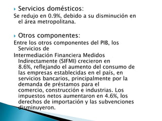    Servicios domésticos:
Se redujo en 0.9%, debido a su disminución en
  el área metropolitana.

   Otros componentes:
Entre los otros componentes del PIB, los
  Servicios de
Intermediación Financiera Medidos
  Indirectamente (SIFMI) crecieron en
  8.6%, reflejando el aumento del consumo de
  las empresas establecidas en el país, en
  servicios bancarios, principalmente por la
  demanda de préstamos para el
  comercio, construcción e industrias. Los
  impuestos netos aumentaron en 4.6%, los
  derechos de importación y las subvenciones
  disminuyeron.
 