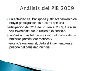  La actividad del transporte y almacenamiento de
  mayor participación estructural con una
participación del 22% del PIB en el 2009, fue a su
  vez favorecida por la reciente expansión
económica mundial, con respecto al transporte de
  materias primas, energéticos y
mercancía en general, dado el incremento en el
  periodo del consumo mundial.
 