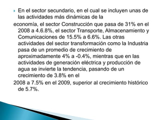  En el sector secundario, en el cual se incluyen unas de
  las actividades más dinámicas de la
economía, el sector Construcción que pasa de 31% en el
  2008 a 4.6.8%, el sector Transporte, Almacenamiento y
  Comunicaciones de 15.5% a 6.6%. Las otras
  actividades del sector transformación como la Industria
  pasa de un promedio de crecimiento de
  aproximadamente 4% a -0.4%, mientras que en las
  actividades de generación eléctrica y producción de
  agua se invierte la tendencia, pasando de un
  crecimiento de 3.8% en el
2008 a 7.5% en el 2009, superior al crecimiento histórico
  de 5.7%.
 
