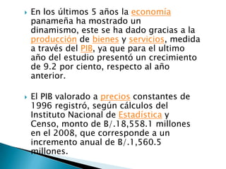    En los últimos 5 años la economía
    panameña ha mostrado un
    dinamismo, este se ha dado gracias a la
    producción de bienes y servicios, medida
    a través del PIB, ya que para el ultimo
    año del estudio presentó un crecimiento
    de 9.2 por ciento, respecto al año
    anterior.

   El PIB valorado a precios constantes de
    1996 registró, según cálculos del
    Instituto Nacional de Estadística y
    Censo, monto de B/.18,558.1 millones
    en el 2008, que corresponde a un
    incremento anual de B/.1,560.5
    millones.
 