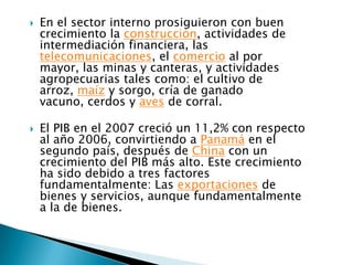    En el sector interno prosiguieron con buen
    crecimiento la construcción, actividades de
    intermediación financiera, las
    telecomunicaciones, el comercio al por
    mayor, las minas y canteras, y actividades
    agropecuarias tales como: el cultivo de
    arroz, maíz y sorgo, cría de ganado
    vacuno, cerdos y aves de corral.

   El PIB en el 2007 creció un 11,2% con respecto
    al año 2006, convirtiendo a Panamá en el
    segundo país, después de China con un
    crecimiento del PIB más alto. Este crecimiento
    ha sido debido a tres factores
    fundamentalmente: Las exportaciones de
    bienes y servicios, aunque fundamentalmente
    a la de bienes.
 