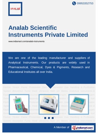 09953352753




    Analab Scientific
    Instruments Private Limited
    www.indiamart.com/analab-instruments




Boiling Point Apparatus Melting Point Apparatus Conductivity Analyzer Karl Fischer
Titrator Flame
      We are     one of the Zero Air Generator Gas and suppliers of
                  Photometer leading manufacturer Handling & Purification
System Absorption Fume Hood Ultrasonic Bath pH Meters Analytical Instruments &
    Analytical Instruments. Our products are widely used in
Equipments Scientific Instrument & Equipments Nitrogen Gas Generators Oxygen
    Pharmaceutical, Chemical, Dyes & Pigments, Research and
Generator Boiling Point Apparatus Melting Point Apparatus Conductivity Analyzer Karl
     Educational Institutes all over India.
Fischer Titrator Flame Photometer Zero Air Generator Gas Handling & Purification
System Absorption Fume Hood Ultrasonic Bath pH Meters Analytical Instruments &
Equipments Scientific Instrument & Equipments Nitrogen Gas Generators Oxygen
Generator Boiling Point Apparatus Melting Point Apparatus Conductivity Analyzer Karl
Fischer Titrator Flame Photometer Zero Air Generator Gas Handling & Purification
System Absorption Fume Hood Ultrasonic Bath pH Meters Analytical Instruments &
Equipments Scientific Instrument & Equipments Nitrogen Gas Generators Oxygen
Generator Boiling Point Apparatus Melting Point Apparatus Conductivity Analyzer Karl
Fischer Titrator Flame Photometer Zero Air Generator Gas Handling & Purification
System Absorption Fume Hood Ultrasonic Bath pH Meters Analytical Instruments &
Equipments Scientific Instrument & Equipments Nitrogen Gas Generators Oxygen
Generator Boiling Point Apparatus Melting Point Apparatus Conductivity Analyzer Karl
Fischer Titrator Flame Photometer Zero Air Generator Gas Handling & Purification
System Absorption Fume Hood Ultrasonic Bath pH Meters Analytical Instruments &

                                              A Member of
 