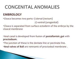 EMBROLOGY
•Cloaca becomes two parts: 1) dorsal (rectum)
2) ventral (urogenital)
•Cloaca is separated from surface ectoderm of the embryo by the
cloacal membrane
•Anal canal is developed from fusion of postallantoic gut with
proctodeum.
•The junction of these is the dentate line or pectinate line.
•Anal valves of Ball are remnants of proctodeal membrane .
 
