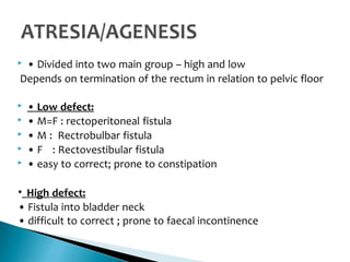  • Divided into two main group – high and low
Depends on termination of the rectum in relation to pelvic floor
 • Low defect:
 • M=F : rectoperitoneal fistula
 • M : Rectrobulbar fistula
 • F : Rectovestibular fistula
 • easy to correct; prone to constipation
• High defect:
• Fistula into bladder neck
• difficult to correct ; prone to faecal incontinence
 