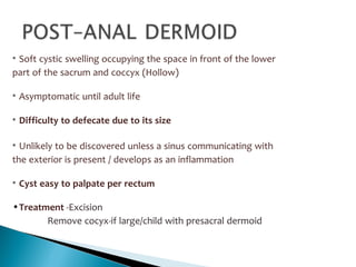 • Soft cystic swelling occupying the space in front of the lower
part of the sacrum and coccyx (Hollow)
• Asymptomatic until adult life
• Difficulty to defecate due to its size
• Unlikely to be discovered unless a sinus communicating with
the exterior is present / develops as an inflammation
• Cyst easy to palpate per rectum
•Treatment -Excision
Remove cocyx-if large/child with presacral dermoid
 