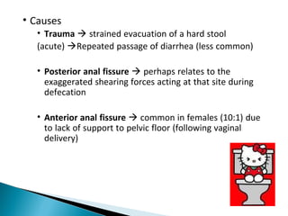 • Causes
• Trauma  strained evacuation of a hard stool
(acute) Repeated passage of diarrhea (less common)
• Posterior anal fissure  perhaps relates to the
exaggerated shearing forces acting at that site during
defecation
• Anterior anal fissure  common in females (10:1) due
to lack of support to pelvic floor (following vaginal
delivery)
 