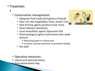 • Treatmen
t
• Conservative management:
• Adequate fluid intake (6-8 glasses of liquid)
• Fiber rich diet (vegetables, fruits, brown rice)
• Bulk forming agents (psyllium husk, bran)
• Stool softeners (lactulose)
• Local anaesthetic agents (lignocaine 5%)
• Pharmacological agents (commonly nitric oxide
donors)
 Reducing spasm to relieve pain
 Increase vascular perfusion to promote healing
• Sitz bath
• Operative measures:
• Lateral anal sphincterotomy
• Anal advancement flap
 