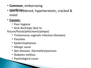 • Common, embarrasing
condition• Skin is reddened, hyperkeratotic, cracked &
moist
• Causes:
• Poor hygiene
• Anal discharge (due to
fissure/fistula/piles/warts/polyps)
• Trichomonas vaginalis infection (females)
• Parasites
• Epidermophytosis
• Allergic cause
• Skin diseases -Dermatitis/psoriasis
• Diabetes mellitus
• Psychological cause
 