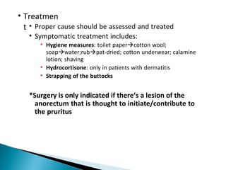 • Treatmen
t • Proper cause should be assessed and treated
• Symptomatic treatment includes:
• Hygiene measures: toilet papercotton wool;
soapwater;rubpat-dried; cotton underwear; calamine
lotion; shaving
• Hydrocortisone: only in patients with dermatitis
• Strapping of the buttocks
*Surgery is only indicated if there’s a lesion of the
anorectum that is thought to initiate/contribute to
the pruritus
 