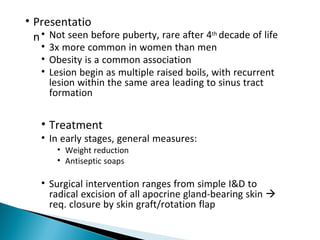 • Presentatio
n• Not seen before puberty, rare after 4th decade of life
• 3x more common in women than men
• Obesity is a common association
• Lesion begin as multiple raised boils, with recurrent
lesion within the same area leading to sinus tract
formation
• Treatment
• In early stages, general measures:
• Weight reduction
• Antiseptic soaps
• Surgical intervention ranges from simple I&D to
radical excision of all apocrine gland-bearing skin 
req. closure by skin graft/rotation flap
 