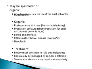 • May be spasmodic or
organic
• Spasmodic:• Anal fissure causes spasm of the anal sphincter
• Organic:
• Postoperative stricture (hemorrhoidectomy)
• Irradiation stricture (chemoradiation for anal
carcinoma/ pelvic tumors)
• Senile anal stenosis
• Inflammatory bowel disease ;Crohns/UC
• Neoplastic
• Treatment:
• Biopsy must be taken to rule out malignancy
• Can usually be managed by regular dilatation
• Severe anal stenosis may require an anoplasty
 
