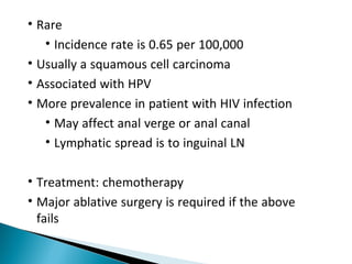 • Rare
• Incidence rate is 0.65 per 100,000
• Usually a squamous cell carcinoma
• Associated with HPV
• More prevalence in patient with HIV infection
• May affect anal verge or anal canal
• Lymphatic spread is to inguinal LN
• Treatment: chemotherapy
• Major ablative surgery is required if the above
fails
 