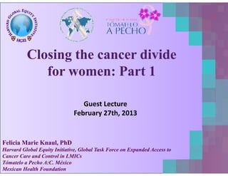 ClosingClosing thethe cancercancer dividedivide
ff PP 11fforor womenwomen:: PartPart 11
Guest Lecture
February 27th, 2013
Felicia Marie Knaul, PhDFelicia Marie Knaul, PhD
Harvard Global Equity Initiative, Global Task Force on Expanded Access toHarvard Global Equity Initiative, Global Task Force on Expanded Access toq y , pq y , p
Cancer Care and Control in LMICsCancer Care and Control in LMICs
Tómatelo a Pecho A:C. MéxicoTómatelo a Pecho A:C. México
Mexican Health FoundationMexican Health Foundation
 