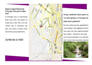 Qual a importância do
Córrego Liso para todos
nós?
                                O que podemos fazer para sa
O Córrego Liso é importante
                                var não apenas o Córrego Liso
para nós, pois nos ajuda no
                                mais sim o planeta?
nosso dia a dia. Ele é um be-
nefício que a natureza nos      Se nós, todos os dias, gastássemo

deu, por esse e outros moti-    menos água, não jogássemos lixo

vos temos que preservá-lo.      nas ruas, nos rios, cigarros aceso
                                nas matas... Teríamos uma vida
                                com mais qualidade e um planeta
Junte-se a nós!                 com muito mais recursos naturais
 