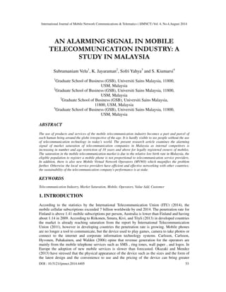 International Journal of Mobile Network Communications & Telematics ( IJMNCT) Vol. 4, No.4,August 2014 
AN ALARMING SIGNAL IN MOBILE 
TELECOMMUNICATION INDUSTRY: A 
STUDY IN MALAYSIA 
Subramaniam Velu1, K. Jayaraman2, Sofri Yahya3 and S. Kiumarsi4 
1Graduate School of Business (GSB), Universiti Sains Malaysia, 11800, 
USM, Malaysia 
2Graduate School of Business (GSB), Universiti Sains Malaysia, 11800, 
USM, Malaysia 
3Graduate School of Business (GSB), Universiti Sains Malaysia, 
11800, USM, Malaysia 
4Graduate School of Business (GSB), Universiti Sains Malaysia, 11800, 
USM, Malaysia 
ABSTRACT 
The use of products and services of the mobile telecommunication industry becomes a part and parcel of 
each human being around the globe irrespective of the age. It is hardly visible to see people without the use 
of telecommunication technology in today’s world. The present research article examines the alarming 
signal of market saturation of telecommunication companies in Malaysia as internal competitors is 
increasing in number and age restriction of 18 years and above for legally registered owners of mobiles. 
The saturation in the mobile telecommunication market is due to the relative low birth rate in Malaysia, the 
eligible population to register a mobile phone is not proportional to telecommunication service providers. 
In addition, there is also new Mobile Virtual Network Operators (MVNO) which magnifies the problem 
further. Otherwise the local service providers have efficient and effective networking with other countries; 
the sustainability of the telecommunication company's performance is at stake. 
KEYWORDS 
Telecommunication Industry, Market Saturation, Mobile, Operators, Value Add, Customer 
1. INTRODUCTION 
According to the statistics by the International Telecommunication Union (ITU) (2014), the 
mobile cellular subscriptions exceeded 7 billion worldwide by end 2014. The penetration rate for 
Finland is above 1.41 mobile subscriptions per person, Australia is lower than Finland and having 
about 1.14 in 2009. According to Riikonen, Smura, Kivi, and Töyli (2013) in developed countries 
the market is already reaching saturation from the report by International Telecommunication 
Union (2011), however in developing countries the penetration rate is growing. Mobile phones 
are no longer a tool to communicate, but the device used to play games, camera to take photos or 
connect to the internet and corporate information technology systems. Carlsson, Carlsson, 
Hyvonen, Puhakainen, and Walden (2006) opine that revenue generation for the operators are 
mainly from the mobile telephone services such as SMS , ring tones, wall paper , and logos. In 
Europe the adoption of new mobile services is slower than forecasted. Okazaki and Mendez 
(2013) have stressed that the physical appearance of the device such as the sizes and the form of 
the latest design and the convenience to use and the pricing of the device can bring greater 
DOI : 10.5121/ijmnct.2014.4405 53 
 