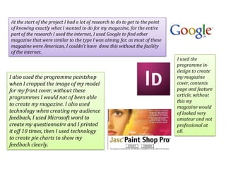 At the start of the project I had a lot of research to do to get to the point of knowing exactly what I wanted to do for my magazine, for the entire part of the research I used the internet, I used Google to find other magazine that were similar to the type I was aiming for, as most of these magazine were American, I couldn’t have  done this without the facility of the internet.I used the programme in-design to create my magazine cover, contents page and feature article, without this my magazine would of looked very amateur and not professional at all.I also used the programme paintshop when I cropped the image of my model for my front cover, without these programmes I would not of been able to create my magazine. I also used technology when creating my audience feedback, I used Microsoft word to create my questionnaire and I printed it off 10 times, then I used technology to create pie charts to show my feedback clearly.