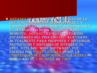 ARPANET  se convirtió en el núcleo de lo que posteriormente sería Internet, y también en una herramienta primaria en el desarrollo de la tecnología del momento.  ARPANET  evolucionó usando estándares del proceso  RFC , aún usado actualmente para proponer y distribuir protocolos y sistemas de Internet. El RFC1, titulado "Host Software", fue escrito por  Steve Crocker  desde la  Universidad de California, Los Ángeles , y publicado el  7 de abril  de  1969   