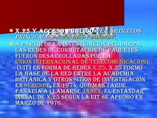 X.25 y acceso público  Ver artículos principales:  X.25 ,  BBS  y  FidoNet .   A partir de la investigación del DARPA, las redes de conmutación de paquetes fueron desarrolladas por la  Unión Internacional de Telecomunicaciones  (UIT) en forma de redes  X.25 . X.25 formó la base de la red entre la academia británica y otros sitios de investigación en  SERCnet , en 1974, que más tarde pasaría a llamarse  JANET . El Estándar inicial de X.25 según la UIT se aprobó en Marzo de 1976. 