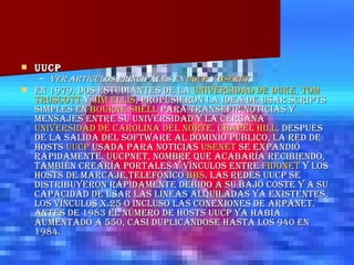 UUCP Ver artículos principales en  UUCP  y  Usenet .   En 1979, dos estudiantes de la  Universidad de  Duke ,  Tom   Truscott  y  Jim Ellis , propusieron la idea de usar scripts simples en  Bourne  Shell  para transefir noticias y mensajes entre su universidad y la cercana  Universidad de Carolina del Norte,  Chapel  Hill . Después de la salida del software al dominio público, la red de hosts  UUCP  usada para noticias  Usenet  se expandió rápidamente. UUCPnet, nombre que acabaría recibiendo, también crearía portales y vínculos entre  Fidonet  y los hosts de marcaje,telefónico  BBS . Las redes UUCP se distribuyeron rápidamente debido a su bajo coste y a su capacidad de usar las líneas alquiladas ya existentes, los vínculos X.25 o incluso las conexiones de ARPANET. Antes de 1983 el número de hosts UUCP ya había aumentado a 550, casi duplicándose hasta los 940 en 1984. 