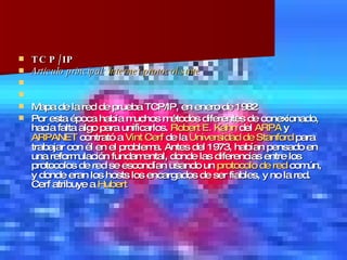 TCP/IP  Artículo principal:  Internet  protocol  suite   Mapa de la red de prueba TCP/IP, en enero de 1982 Por esta época había muchos métodos diferentes de conexionado, hacía falta algo para unificarlos.  Robert E. Kahn  del  ARPA  y  ARPANET  contrató a  Vint   Cerf  de la  Universidad de Stanford  para trabajar con él en el problema. Antes del 1973, habían pensado en una reformulación fundamental, donde las diferencias entre los protocolos de red se escondían usando un  protocolo de red  común, y donde eran los hosts los encargados de ser fiables, y no la red. Cerf atribuye a  Hubert  