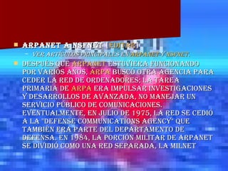 ARPANET a NSFNet  [ editar ] Ver artículos principales en  ARPANET  y  NSFNet .   Después que  ARPANET  estuviera funcionando por varios años,  ARPA  buscó otra agencia para ceder la red de ordenadores; la tarea primaria de  ARPA  era impulsar investigaciones y desarrollos de avanzada, no manejar un servicio público de comunicaciones. Eventualmente, en julio de 1975, la red se cedió a la "Defense Communications Agency" que también era parte del Departamento de Defensa. En 1984, la porción militar de ARPANET se dividió como una red separada, la MILNET 