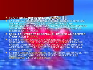 TCP/IP en el mundo entero  [ editar ] La primera conexión ARPANET fuera de EEUU se hizo con NORSAR en Noruega en 1973, justo antes de las conexiones con Gran Bretaña. Todas estas conexiones se convirtieron en TCP/IP en 1982, al mismo tiempo que el resto de las ARPANET. CERN, la Internet europea, el enlace al Pacífico y más allá  [ editar ] En 1984  Europa  empezó a avanzar hacia un uso más general del  TCP/IP , y se convenció al  CERNET  para que hiciera lo mismo. El  CERNET , ya convertido, permaneció aislado del resto de Internet, formando una pequeña internet interna En 1988  Daniel  Karrenberg , del Instituto Nacional de Investigación sobre Matemáticas e Informática de  Ámsterdam , visitó a  Ben  Segal , 