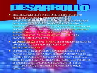 DESARROLLO WEB CECYT 14 LUIS ENRIQUE ERRO SOLER Como principal problema en lo que se refiere a las interconexiones está el conectar diferentes redes físicas para formar una sola red lógica. Durante los años 60, varios grupos trabajaron en el concepto de la conmutación de paquetes. Normalmente se considera que  Donald Davies   ( National   Physical   Laboratory ) ,  Paul   Baran  ( Rand Corporation ) y  Leonard  Kleinrock  ( MIT ) lo han inventado simultáneamente. 4 La   conmutación  es una  técnica  que nos sirve para hacer un uso eficiente de los enlaces físicos en una  red de computadoras . Un Paquete es un grupo de información que consta de dos partes: los datos propiamente dichos y la información de control, en la que está especificado la ruta a seguir a lo largo de la red hasta el destino del paquete. Mil octetos es el límite de longitud superior de los paquetes, y si la longitud es mayor el mensaje se fragmenta en otros paquetes. DESARROLLO 