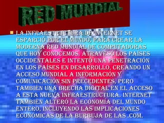 La infraestructura de Internet se esparció por el mundo, para crear la moderna red mundial de computadoras que hoy conocemos. Atravesó los países occidentales e intentó una penetración en los países en desarrollo, creando un acceso mundial a información y comunicación sin precedentes, pero también una brecha digital en el acceso a esta nueva infraestructura. Internet también alteró la economía del mundo entero, incluyendo las implicaciones económicas de la burbuja de las .com. RED MUNDIAL 