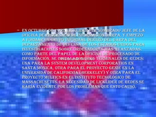 En octubre de 1962, Licklider fue nombrado jefe de la oficina de procesado de información DARPA, y empezó a formar un grupo informal dentro del DARPA del Departamento de Defensa de los Estados Unidos para investigaciones sobre ordenadores más avanzadas. Como parte del papel de la oficina de procesado de información, se instalaron tres terminales de redes: una para la System Development Corporation en Santa Monica, otra para el Proyecto Genie en la Universida de California (Berkeley) y otra para el proyecto Multics en el Instituto Tecnológico de Massachusetts. La necesidad de Licklider de redes se haría evidente por los problemas que esto causó. Historia de Internet   