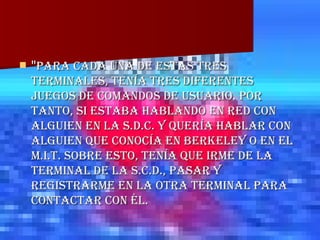 " Para cada una de estas tres terminales, tenía tres diferentes juegos de comandos de usuario. Por tanto, si estaba hablando en red con alguien en la S.D.C. y quería hablar con alguien que conocía en Berkeley o en el M.I.T. sobre esto, tenía que irme de la terminal de la S.C.D., pasar y registrarme en la otra terminal para contactar con él.  