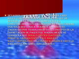 DESARROLLO WEB CECYT 14 LUIS ENRIQUE ERRO SOLER Como principal problema en lo que se refiere a las interconexiones está el conectar diferentes redes físicas para formar una sola red lógica. Durante los años 60, varios grupos trabajaron en el concepto de la conmutación de paquetes. Normalmente se considera que  Donald Davies   ( National   Physical   Laboratory ) ,  Paul   Baran  ( Rand Corporation ) y  Leonard  Kleinrock  ( MIT ) lo han inventado simultáneamente. 4 