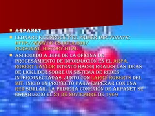 ARPANET  Leonard Kleinrock y el primer IMP.  fuente:   http:// www.lk.cs.ucla.edu / personal_history.html Ascendido a jefe de la oficina de procesamiento de información en el  ARPA ,  Robert Taylor  intentó hacer reales las ideas de Licklider sobre un sistema de redes interconectadas. Junto con  Larry Roberts  del  MIT , inició un proyecto para empezar con una  red  similar. La primera conexión de ARPANET se estableció el  21 de noviembre  de  1969 