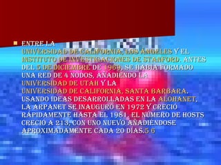 entre la  Universidad de California, Los Ángeles  y el  Instituto de Investigaciones de Stanford . Antes del  5 de diciembre  de  1969 , se había formado una red de 4 nodos, añadiendo la  Universidad de Utah  y la  Universidad de California, Santa  Barbara . Usando ideas desarrolladas en la  ALOHAnet , la ARPANET se inauguró en 1972 y creció rápidamente hasta el 1981. El número de hosts creció a 213, con uno nuevo añadiéndose aproximadamente cada 20 días. 5   6   