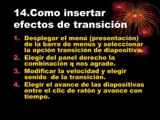 14.Como insertar efectos de transición Desplegar el menú (presentación) de la barra de menús y seleccionar la opción transición de diapositiva. Elegir del panel derecho la combinación q nos agrade. Modificar la velocidad y elegir sonido  de la transición. Elegir el avance de las diapositivas entre el clic de ratón y avance con tiempo.  
