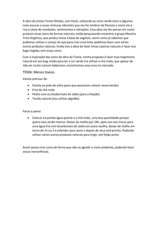 A obra da artista Tomie Ohtake, sem título, utilizando as cores verde claro e algumas
mais escuras e essas misturas vibrantes que me faz lembrar da floresta e como ela é
rica e cheia de novidades, sentimentos e vibrações. Essa obra me fez pensar em como
produzir essas cores de formas naturais, então pesquisando encontrei o grupo Mancha
Tinta Orgânica, que produz tintas à base de vegetais, assim como já sabemos que
podemos utilizar o caroço do açaí para criar uma tinta, podemos fazer com vários
outros produtos naturais. Então tive a ideia de fazer tintas caseiras naturais e fazer eco
bags tingidas com essas cores.
Com a inspiração das cores da obra da Tomie, minha proposta é fazer esse tingimento
natural em eco bag, então para ter a cor verde iria utilizar o chá mate, que apesar de
não ser muito comum bebermos, encontramos essa erva no mercado.
TEMA: Menos toxico.
Vamos precisar de:
• Panela ou pote de vidro (para que possamos colocar nosso tecido)
• Erva de chá mate
• Pedra ume ou bicabornato de sódio (para a fixação)
• Tecido natural (vou utilizar algodão)
Passo a passo:
• Colocar na panela água quente e o chá mate, uma boa quantidade porque
quero meu verde intenso. Deixar de molho por 24h, após isso vou trocar para
uma água fria com bicarbonato de sódio em outra vasilha, deixar de molho em
torno de 1h ou 2 e estender para secar e depois de seca está pronta. Podendo
utilizar vários outros produtos naturais para tingir, até feijão preto.
Assim posso criar cores de forma que não vá agredir o meio ambiente, podendo fazer
coisas maravilhosas.
 