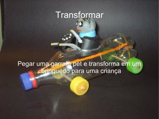 Transformar




Pegar uma garrafa pet e transforma em um
       brinquedo para uma criança
 