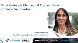 Principales problemas del flujo end to end.
Cómo solucionarlos
Ana Laura Fleba
Digital Commerce Director Unilever Argentina
 