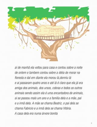 5
ai de manhã ela voltou para casa e contou sobre a noite
de ontem e tambem contou sobre a idéia de morar na
floresta e daí em diante ela morou lá,dormiu lá
e ai passaram quatro anos e até lá é claro que ela já era
amiga dos animais, dos ursos, cobras e todos os outros
animais sendo assim ela é uma encantadora de animais,
ai se passou mais um ano e a familia dela e a mãe, pai
e a irmã dela. A mãe se chama Beatriz, o pai dela se
chama Fabricio e a irmã dela se chama Vitória.
A casa dela era numa árvore bonita
 