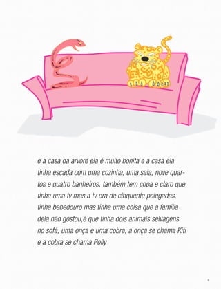 6
e a casa da arvore ela é muito bonita e a casa ela
tinha escada com uma cozinha, uma sala, nove quar-
tos e quatro banheiros, também tem copa e claro que
tinha uma tv mas a tv era de cinquenta polegadas,
tinha bebedouro mas tinha uma coisa que a familia
dela não gostou,é que tinha dois animais selvagens
no sofá, uma onça e uma cobra, a onça se chama Kiti
e a cobra se chama Polly
 